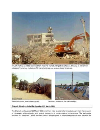 Virtually nothing could be recovered from most RC frame buildings that collapsed. Clearing of debris from
collapse of numerous multistorey RC frame buildings was an even bigger challenge.
Relief distribution after the earthquake. Temporary shelters in the town of Morbi.
Chamoli (Himalaya, India) Earthquake of 29 March 1999
The Chamoli earthquake of 29 March 1999 in northern India is yet another important event from the viewpoint
of Himalayan seismotectonics and seismic resistance of non-engineered constructions. The earthquake
occurred in a part of the Central Himalaya, which is highly prone to earthquakes and has been placed in the
 