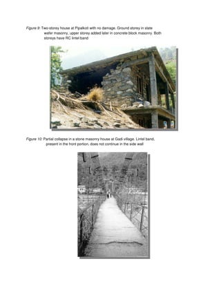 Figure 9: Two-storey house at Pipalkoti with no damage. Ground storey in slate
wafer masonry, upper storey added later in concrete block masonry. Both
storeys have RC lintel band
Figure 10: Partial collapse in a stone masonry house at Gadi village. Lintel band,
present in the front portion, does not continue in the side wall
 