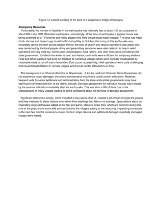 Figure 12: Lateral buckling of the deck of a suspension bridge at Bairagna
Emergency Response
Fortunately, the number of fatalities in the earthquake was relatively less at about 100 as compared to
about 800 in the 1991 Uttarkashi earthquake. Interestingly, at the time of earthquake a popular movie was
being screened by a TV channel and many people who were awake could easily escape. The area has major
Hindu shrines and draws huge tourist traffic during May to October; the timing of this earthquake was
fortunately during the lean tourist season. Hence, the task of search and rescue operations was easier and
was carried out by the local people. Army and paramilitary personnel were also called-in to help in relief
operations the very next day. Some cash compensation, food rations, and cloth tents were provided by the
state government. By March the winter is over, and hence, cloth tents were sufficient for temporary shelters.
Food and other supplies had to be air-dropped to numerous villages which were normally inaccessible by
motorable roads or cut-off due to landslides. Due to poor accessibility, relief operations were quite challenging
and caused dissatisfaction in remote villages which could not be attended to on time.
The headquarters for Chamoli district is at Gopeshwar, 10 km by road from Chamoli. Since Gopeshwar did
not experience major damages, the entire administrative machinery could function effectively. However,
frequent visits by senior politicians and administrators from the state and central governments may have
significantly diverted attention of the district officials. Damage assessment for individual houses was initiated
by the revenue officials immediately after the earthquake. This was also a difficult task due to the
inaccessibility of many villages leading to some complaints about the fairness in damage assessment.
Significant aftershock activity, which included a few events of M >5, created a lot of fear amongst the people
and they hesitated to sleep indoors even when their dwellings had little or no damage. Speculations about an
impending large earthquake added to the fear and panic. Massive forest fires, which are common during this
time of the year, drove some wild animals towards the villages adding to the insecurity. Impending monsoons
in the next two months remained a major concern; slope failures and additional damage to partially damaged
houses were feared.
 