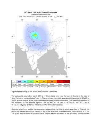 Figure 26 Shake Map for 29
th
March 1999, Chamoli Earthquake
The earthquake occurred on March 29th at 12:35 am (local time) near the town of Chamoli in the state of
Uttar Pradesh in northern India (Figure 1). The earthquake magnitude was calculated as mb=6.3, MS=6.6 by
USGS, and as mb=6.8, MS=6.5 by the India Meteorological Department (IMD). The preliminary locations of
the epicenter by the different agencies are 30 49.2 N, 79 28.8 E by USGS; and 30 17.82 N,
79 33.84 E by IMD. Distances in this report refer to the USGS location.
Recorded aftershocks and the damage pattern suggest that the zone of activity was close to Chamoli; this
region also showed a maximum intensity of VIII on the MSK scale. USGS estimated the focal depth at 12 km.
The quake was felt at far-off places such as Kanpur (440 km southeast of the epicenter), Shimla (220 km
 