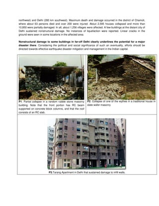northwest) and Delhi (280 km southwest). Maximum death and damage occurred in the district of Chamoli,
where about 63 persons died and over 200 were injured. About 2,595 houses collapsed and more than
10,850 were partially damaged. In all, about 1,256 villages were affected. A few buildings at the distant city of
Delhi sustained nonstructural damage. No instances of liquefaction were reported. Linear cracks in the
ground were seen in some locations in the affected area.
Nonstructural damage to some buildings in far-off Delhi clearly underlines the potential for a major
disaster there. Considering the political and social significance of such an eventuality, efforts should be
directed towards effective earthquake disaster mitigation and management in the Indian capital.
P1. Partial collapse in a random rubble stone masonry
building. Note that the front portion has RC beam
supported on concrete block columns, and that the roof
consists of an RC slab.
P2. Collapse of one of the wythes in a traditional house in
slate wafer masonry
P3.Tarang Apartment in Delhi that sustained damage to infill walls.
 