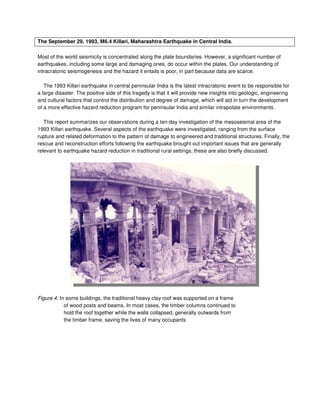 The September 29, 1993, M6.4 Killari, Maharashtra Earthquake in Central India.
Most of the world seismicity is concentrated along the plate boundaries. However, a significant number of
earthquakes, including some large and damaging ones, do occur within the plates. Our understanding of
intracratonic seismogenesis and the hazard it entails is poor, in part because data are scarce.
The 1993 Killari earthquake in central peninsular India is the latest intracratonic event to be responsible for
a large disaster. The positive side of this tragedy is that it will provide new insights into geologic, engineering
and cultural factors that control the distribution and degree of damage, which will aid in turn the development
of a more effective hazard reduction program for peninsular India and similar intrapolate environments.
This report summarizes our observations during a ten-day investigation of the mesoseismal area of the
1993 Killari earthquake. Several aspects of the earthquake were investigated, ranging from the surface
rupture and related deformation to the pattern of damage to engineered and traditional structures. Finally, the
rescue and reconstruction efforts following the earthquake brought out important issues that are generally
relevant to earthquake hazard reduction in traditional rural settings; these are also briefly discussed.
Figure 4: In some buildings, the traditional heavy clay roof was supported on a frame
of wood posts and beams. In most cases, the timber columns continued to
hold the roof together while the walls collapsed, generally outwards from
the timber frame, saving the lives of many occupants
 