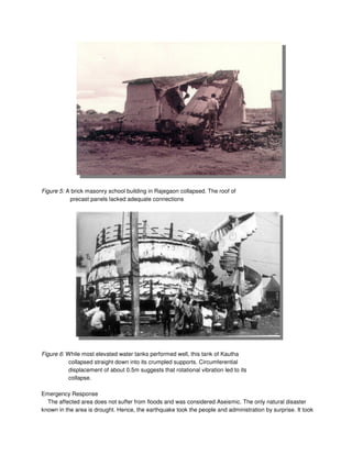Figure 5: A brick masonry school building in Rajegaon collapsed. The roof of
precast panels lacked adequate connections
Figure 6: While most elevated water tanks performed well, this tank of Kautha
collapsed straight down into its crumpled supports. Circumferential
displacement of about 0.5m suggests that rotational vibration led to its
collapse.
Emergency Response
The affected area does not suffer from floods and was considered Aseismic. The only natural disaster
known in the area is drought. Hence, the earthquake took the people and administration by surprise. It took
 