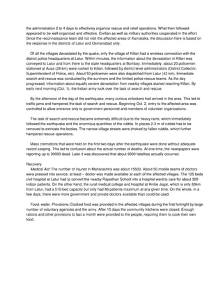 the administration 2 to 4 days to effectively organize rescue and relief operations. What then followed
appeared to be well-organized and effective. Civilian as well as military authorities cooperated in the effort.
Since the reconnaissance team did not visit the affected areas of Karnataka, the discussion here is based on
the response in the districts of Latur and Osmanabad only.
Of all the villages devastated by the quake, only the village of Killari had a wireless connection with the
district police headquarters at Latur. Within minutes, the information about the devastation in Killari was
conveyed to Latur and from there to the state headquarters at Bombay. Immediately, about 20 policemen
stationed at Ausa (28 km) were rushed to Killari, followed by district level administrators (District Collector,
Superintendent of Police, etc). About 50 policemen were also dispatched from Latur (42 km). Immediate
search and rescue was conducted by the survivors and the limited police rescue teams. As the day
progressed, information about equally severe devastation from nearby villages started reaching Killari. By
early next morning (Oct. 1), the Indian army took over the task of search and rescue.
By the afternoon of the day of the earthquake, many curious onlookers had arrived in the area. This led to
traffic jams and hampered the task of search and rescue. Beginning Oct. 2, entry to the affected area was
controlled to allow entrance only to government personnel and members of volunteer organizations.
The task of search and rescue became extremely difficult due to the heavy rains, which immediately
followed the earthquake and the enormous quantities of the rubble. In places 2-3 m of rubble has to be
removed to extricate the bodies. The narrow village streets were choked by fallen rubble, which further
hampered rescue operations.
Mass cremations that were held on the first two days after the earthquake were done without adequate
record keeping. This led to confusion about the actual number of deaths. At one time, the newspapers were
reporting up to 30000 dead. Later it was discovered that about 9000 fatalities actually occurred.
Recovery
Medical Aid: The number of injured in Maharashtra was about 15500. About 50 mobile teams of doctors
were pressed into service; at least – doctor was made available at each of the affected villages. The 125 beds
civil hospital at Latur had to convert the nearby Rajasthan School into a hospital ward to care for about 300
indoor patients. On the other hand, the rural medical college and hospital at Ambe Jogai, which is only 60km
from Latur, had a 510-bed capacity but only had 86 patients maximum at any given time. On the whole, in a
few days, there were more government and private doctors available than could be used.
Food, water, Provisions: Cooked food was provided in the affected villages during the first fortnight by large
number of voluntary agencies and the army. After 15 days the community kitchens were closed. Enough
rations and other provisions to last a month were provided to the people, requiring them to cook their own
food.
 