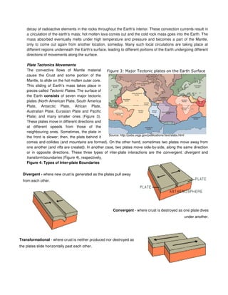 decay of radioactive elements in the rocks throughout the Earth’s interior. These convection currents result in
a circulation of the earth’s mass; hot molten lava comes out and the cold rock mass goes into the Earth. The
mass absorbed eventually melts under high temperature and pressure and becomes a part of the Mantle,
only to come out again from another location, someday. Many such local circulations are taking place at
different regions underneath the Earth’s surface, leading to different portions of the Earth undergoing different
directions of movements along the surface.
Plate Tectonics Movements
The convective flows of Mantle material
cause the Crust and some portion of the
Mantle, to slide on the hot molten outer core.
This sliding of Earth’s mass takes place in
pieces called Tectonic Plates. The surface of
the Earth consists of seven major tectonic
plates (North American Plate, South America
Plate, Antarctic Plate, African Plate,
Australian Plate, Eurasian Plate and Pacific
Plate) and many smaller ones (Figure 3).
These plates move in different directions and
at different speeds from those of the
neighbouring ones. Sometimes, the plate in
the front is slower; then, the plate behind it
comes and collides (and mountains are formed). On the other hand, sometimes two plates move away from
one another (and rifts are created). In another case, two plates move side-by-side, along the same direction
or in opposite directions. These three types of inter-plate interactions are the convergent, divergent and
transform boundaries (Figure 4), respectively.
Figure 4: Types of Inter-plate Boundaries
Divergent - where new crust is generated as the plates pull away
from each other.
Convergent - where crust is destroyed as one plate dives
under another.
Transformational - where crust is neither produced nor destroyed as
the plates slide horizontally past each other.
Source: http://pubs.usgs.gov/publications//text/slabs.html
 