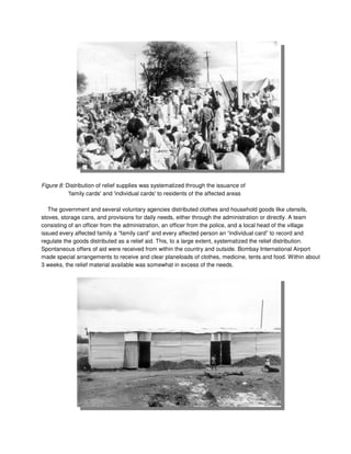 Figure 8: Distribution of relief supplies was systematized through the issuance of
'family cards' and 'individual cards' to residents of the affected areas
The government and several voluntary agencies distributed clothes and household goods like utensils,
stoves, storage cans, and provisions for daily needs, either through the administration or directly. A team
consisting of an officer from the administration, an officer from the police, and a local head of the village
issued every affected family a “family card” and every affected person an “individual card” to record and
regulate the goods distributed as a relief aid. This, to a large extent, systematized the relief distribution.
Spontaneous offers of aid were received from within the country and outside. Bombay International Airport
made special arrangements to receive and clear planeloads of clothes, medicine, tents and food. Within about
3 weeks, the relief material available was somewhat in excess of the needs.
 