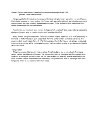 Figure 9: Temporary shelters of galvanised iron sheet were rapidly erected. Each
provides shelter for five families
Temporary Shelter: Immediate shelter was provided by erecting temporary galvanized iron sheet houses.
Each shelter consisted of 5 units of about 15 m
2
areas each; each affected family was offered one such unit.
Common toilets and hand operated bore wells were provided. Some families chose to take tents and tin
sheets instead and made their own shelters.
Resettlement and Housing: A large number of villages which were totally destroyed are being relocated to
places not far away. Most of the sites for relocation have been identified.
Every affected family will be provided a housing unit with a covered area of 20, 40 or 60 m
2
(depending on
the needs of the family) and an open area of 15 to 45 m
2
for animal shelters and future extensions. The
government will bear the cost of only 20 m
2
of the housing per family. For houses with a larger constructed
area, the remaining cost will be treated as a long-term low-interest loan payable on terms similar to those for
World Bank loans.
Transportation
The primary mode of transport in the area is bus. The affected area has no rail network. The nearest
railway stations are at Latur and Sholapur. The nearest airports are at Hyderabad and Aurangabad. Since
there was no damage to roads or bridges, the bus services were not adversely affected, even though the
lanes inside the villages were blocked with the rubble of collapsed houses. Most of the villages have been
temporarily shifted to new locations to the main roads.
 