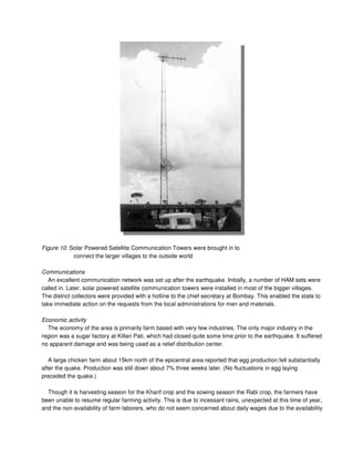 Figure 10: Solar Powered Satellite Communication Towers were brought in to
connect the larger villages to the outside world
Communications
An excellent communication network was set up after the earthquake. Initially, a number of HAM sets were
called in. Later, solar powered satellite communication towers were installed in most of the bigger villages.
The district collectors were provided with a hotline to the chief secretary at Bombay. This enabled the state to
take immediate action on the requests from the local administrations for men and materials.
Economic activity
The economy of the area is primarily farm based with very few industries. The only major industry in the
region was a sugar factory at Killari Pati, which had closed quite some time prior to the earthquake. It suffered
no apparent damage and was being used as a relief distribution center.
A large chicken farm about 15km north of the epicentral area reported that egg production fell substantially
after the quake. Production was still down about 7% three weeks later. (No fluctuations in egg laying
preceded the quake.)
Though it is harvesting season for the Kharif crop and the sowing season the Rabi crop, the farmers have
been unable to resume regular farming activity. This is due to incessant rains, unexpected at this time of year,
and the non-availability of farm laborers, who do not seem concerned about daily wages due to the availability
 