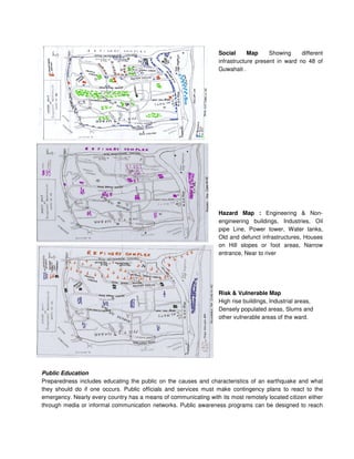 Social Map Showing different
infrastructure present in ward no 48 of
Guwahati .
Hazard Map : Engineering & Non-
engineering buildings, Industries, Oil
pipe Line, Power tower, Water tanks,
Old and defunct infrastructures, Houses
on Hill slopes or foot areas, Narrow
entrance, Near to river
Risk & Vulnerable Map
High rise buildings, Industrial areas,
Densely populated areas, Slums and
other vulnerable areas of the ward.
Public Education
Preparedness includes educating the public on the causes and characteristics of an earthquake and what
they should do if one occurs. Public officials and services must make contingency plans to react to the
emergency. Nearly every country has a means of communicating with its most remotely located citizen either
through media or informal communication networks. Public awareness programs can be designed to reach
 