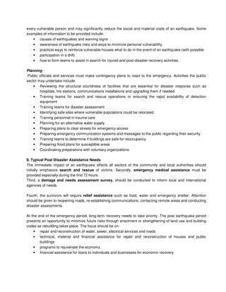 every vulnerable person and may significantly reduce the social and material costs of an earthquake. Some
examples of information to be provided include:
• causes of earthquakes and warning signs
• awareness of earthquake risks and ways to minimize personal vulnerability
• practical ways to reinforce vulnerable houses what to do in the event of an earthquake (with possible
• participation in a drill)
• how to form teams to assist in search for injured and post-disaster recovery activities.
Planning
Public officials and services must make contingency plans to react to the emergency. Activities the public
sector may undertake include:
• Reviewing the structural soundness of facilities that are essential for disaster response such as
hospitals, fire stations, communications installations and upgrading them if needed
• Training teams for search and rescue operations or ensuring the rapid availability of detection
equipment
• Training teams for disaster assessment
• Identifying safe sites where vulnerable populations could be relocated.
• Training personnel in trauma care
• Planning for an alternative water supply
• Preparing plans to clear streets for emergency access
• Preparing emergency communication systems and messages to the public regarding their security
• Training teams to determine if buildings are safe for reoccupancy
• Preparing flood plans for susceptible areas
• Coordinating preparations with voluntary organizations
8. Typical Post Disaster Assistance Needs
The immediate impact of an earthquake affects all sectors of the community and local authorities should
initially emphasize search and rescue of victims. Secondly, emergency medical assistance must be
provided especially during the first 72 hours.
Third, a damage and needs assessment survey, should be conducted to inform local and international
agencies of needs.
Fourth, the survivors will require relief assistance such as food, water and emergency shelter. Attention
should be given to reopening roads, re-establishing communications, contacting remote areas and conducting
disaster assessments.
At the end of the emergency period, long-term recovery needs to take priority. The post earthquake period
presents an opportunity to minimize future risks through enactment or strengthening of land use and building
codes as rebuilding takes place. The focus should be on:
• repair and reconstruction of water, sewer, electrical services and roads
• technical, material and financial assistance for repair and reconstruction of houses and public
buildings
• programs to rejuvenate the economy
• financial assistance for loans to individuals and businesses for economic recovery.
 