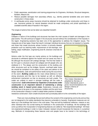 Public awareness, sensitization and training programmes for Engineers, Architects, Structural designers,
Builders, Masons etc.
Reduce possible damages from secondary effects. e.g., identify potential landslide sites and restrict
construction in those areas.
In earthquake prone areas insurance should be obtained for buildings under construction and those in
use. Insurance policies for natural disasters should be made compulsory and priced specifically on
available scientific data of hazards in the region.
The ranges of actions that can be taken are classified herewith:
Engineering
Collapse or failure of the buildings and structures has been the main causes of death and damages in the
past events. This will continue to happen if the structures are built without the consideration of the hazards in
the region. Engineering solutions has been one of the approaches to address the mitigation issues. The
measures are of two types: those that result in stronger individual structures that are not resistant to hazards,
and those that create structures whose function is primarily disaster
protection such as retaining walls, improvement of soil drainage, rock
bolting, slope modification, engineering land fill, diversion channels for
flood etc.
Actions under the first type are mainly actions on the buildings and
structures to withstand against the hazard and not cause any loss to
life although the structure will undergo damage. The line that needs to
be hint upon is structure should not collapse and kill people who are
sheltered in it. The design and the construction of the building and
other structures such as the bridges, flyovers, overhead water tanks
etc should be compliant to the safety of the users and adhere to the
design standards, code and performance levels during the occurrence
of the event. Building codes are the most critical defence to have
strong structures and this has to be backed up with an effective
enforcement mechanism so that no structures are built unsafe. The
codes are unlikely to result in stronger buildings still the code is
implemented. Code enforcement by inspection of structures under
construction is an important element of maintaining a strong
building stock in hazard prone areas. Explanatory manuals and
trainings have to be given to the engineers, builders and the work force
of the construction industry in order to adopt better practice of disaster
resistance construction. Each unsafe structures built up everyday add on to the vulnerability of the region.
There are many buildings that are built without the consent of the engineering community and as they
are not designed to the safety standards they become vulnerable to hazards. Engineered measures are not
taken up in the buildings that come in the rural areas. They are built by traditional craftsmen, masons or any
other individual who has turned looking for livelihood in the construction of buildings. All the buildings that
come up without the incorporation of engineering features are called as “Non-engineered buildings”. All these
non-engineered buildings in order to make it disaster resistant should incorporate the features in a practical
way. Methods of incorporating these features exist and people have to be trained in the technology of
IS 1893 (Part 1):2002
Indian Standard
Criteria for Earthquake Resistant
Design of Structures
Part 1 General Provisions and Buildings
(Fifth revision)
Bureau of Indian Standards
June 2002
 