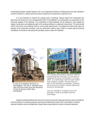 incorporating disaster resistant features into a non-engineered building or buildings that have less resistance
to level of hazard or in places where the level of hazard has increased over a period of time.
It is very important to improve the existing stock of buildings. Hazard impact from earthquake has
been seen the world over and it is believed that 80% of the fatalities in an earthquakes are caused due to the
structural collapse of the buildings. The vulnerability of these buildings can be reduced to some degree by
regular maintenance and adding strength to the existing building for a particular hazard level. The laws should
confirm that all the new buildings conform to the safety requirements. The department which looks after the
passing of the house plan and give a nod for construction need to take a lead of a watch dog by checking
compliance of controls on site along with penalties, closure orders for offenders.
Important existing buildings that are to be functional during the response period as well as considered
to be the lifeline for functioning purpose need to be strengthened to reduce their vulnerability to hazards.
Important facilities can be strengthened, though these are generally too costly and requires expertise.
! " ##
!
$$% "
$&' $%%( )
*%%+ ) , # #
# # (-&# "
## '
$%%( # " # +
+ #
# . ##"
##
" *%%%% $
#
# "
#
 