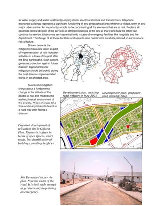 as water supply and water treatment/pumping station electrical stations and transformers, telephone
exchange buildings represent a significant functioning of any geographical area whether a village, town or any
major urban centre. An important principle is deconcentrating all the elements that are at risk. Replace all
essential central division of the services at different locations in the city so that if one fails the other can
continue its service. It becomes very essential to do in case of emergency facilities like hospitals and fire
department. The design of all these facilities and services also needs to be carefully planned so as to reduce
risk of failure.
Shown below is the
mitigation measures taken as part
of implementation of risk reduction
activities in a town of Gujarat after
the Bhuj earthquake. Such actions
generate protection against future
disaster. Opportunities for
mitigation should be looked during
the post disaster implementation
works in an affected area.
Successful mitigation
brings about a fundamental
change in the attitude of the
people at risk and modifies the
earlier physical environment of
the society. These changes take
time and many times it’s learnt in
a hard way after facing a
disaster.
# # 0 3
" 4 $%%(
)
# # 0
" )
Site Developed as per the
plan. Note the width of the
road. It is built wide enough
to get necessary help during
an emergency.
Proposed development of
relocation site in Gujarat -
Plan. Emphasis is given in
terms of open spaces, wider
roads, less densification of
buildings, building height etc.
 