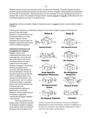 43
43
Mitigation projects tend to be at the peak mainly in the aftermath of disaster. Places like Gujarat have been
experiencing earthquakes and nothing much was done in terms of mitigation measures before the earthquake
hit on the 26
th
of January 2001. Nothing was learnt from the sufferings of the Latur Earthquake that struck on
30 Sept 1993. Look for the example in the figure below. Suppose Area A and Area B is earthquake prone and
the following sequence as shown in the figure occurs.
Area B does not learn and adopt mitigation measures as done in Area A and when an event strikes it leads to
a disaster.
One thing has to be borne in mind that the selection of the hazard mitigation program should take into
account of the multi-hazard
approach. If a cyclone hits an area
the general tendency is to take
cyclone mitigation, but the
earthquake risk may be higher. So
mitigation programme should focus
with the multihazard approach.
Institutional mechanism and
management for mitigation
Mitigation actions to be
implemented shall require will of
many agencies, community and
also would need to have formal
procedural measures so that it
sustains for the time ahead.
Bringing in changes in the physical
planning, strengthening the
structures make take decades of
work and dedication. Policies are
required to guide and see that the
work is completed inspite of the
change in the administration and
the government. As it is a work of
continuous process, a sustained
effort to look into the activities and
monitoring has to be
institutionalized by setting up a
department or an authority.
Education, training, political will are
all necessary aspects for
institutionalizing disaster mitigation
in the forefront.
Technical expertise on the
subject, policy making are important
for developing mitigation strategies
at the national, state and local level.
Decisions need to be taken in the
Lessons learnt from one disaster struck area should be
implemented as part of mitigation strategy in unaffected or
far off areas of similar risk. Suitable adaptations to places
will lessen the impact of the disaster.
# # # $
% & %
' & '
#
( (
& (
(
& ) %
& ) ' '
 