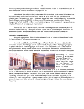 44
44
element of planning for disaster mitigation wherein basic observatories have to be established, resources in
terms of manpower and fund organized for carrying out the job.
The mitigation plan prepared need to be checked and implemented as per the top priority within the
allocated budget. A clear organizational structure need to be set up at the sate level to implement the
mitigation plans. Two states in the country Orissa and Gujarat have a well established authority named Orissa
Disaster Mitigation Authority (OSDMA – A Government of Orissa Agency) and Gujarat State Disaster
Management Authority (GSDMA - A Government of Gujarat Agency) which takes activity in preparedness and
mitigation. The authority carries policy to implementation.
The local level is to be strengthened by community based mitigation work carried out by the local
institutions and the community. Training and technical support shall be given looking into the needs of the
programme. Emphasis is on how a household copes with the disruptive occurrence of the hazard.
Community Based Mitigation
Community preparedness along with public education is vital for mitigating the earthquake impact.
Earthquake drills and Public awareness programme.
Community based Earthquake Risk Management Project should be developed and sustainable
programmes launched. Retrofitting of schools and important buildings, purchase of emergency response
equipment and facilities, establishing proper insurance can be the programmes under Earthquake Risk
Management Project. A large number of local masons and engineers will be trained in disaster resistant
construction techniques. A large number of masons, engineers and architects can get trained in this process.
Societal awareness
In order to effectively mitigate disasters of, joint efforts has to be made by all. By all, means the Government,
the civil society organizations and the community. Since community is the first and the foremost to face the
wrath of the disaster its necessary that they are aware of the threat and the steps that need to be taken.
People have to be made fully aware of the hazard they face and protect themselves and support in the
initiatives. The key to success for any mitigation programme lies in the participation and the dedication of the
community. Involvement of the community includes meetings, workshops, trainings, plan preparation and
discussions.
5 #
# !
4 #
. ' )
& ' % ' '
*
) '
' *
 