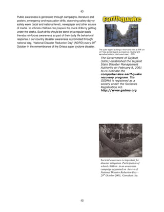 45
45
Public awareness is generated through campaigns, literature and
posters, emergency and evacuation drills, observing safety day or
safety week (local and national level), newspaper and other source
of media. In schools children can prepare the mock drills by getting
under the desks. Such drills should be done on a regular basis
thereby reinforces awareness as part of their daily life behavioral
response. I our country disaster awareness is promoted through
national day, “National Disaster Reduction Day” (NDRD) every 29
th
October in the remembrance of the Orissa super cyclone disaster.
Societal awareness is important for
disaster mitigation. Participation of
school children in an awareness
campaign organised on the eve of
National Disaster Reduction Day –
29th
October 2003, Guwahati city.
6 6 )
16762 # 6 )
4
! 8 9 $%%(
+
6 4!
5 !
 