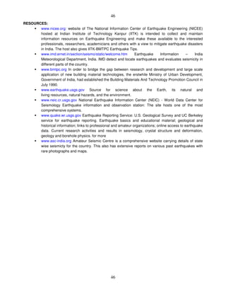 46
46
RESOURCES:
www.nicee.org: website of The National Information Center of Earthquake Engineering (NICEE)
hosted at Indian Institute of Technology Kanpur (IITK) is intended to collect and maintain
information resources on Earthquake Engineering and make these available to the interested
professionals, researchers, academicians and others with a view to mitigate earthquake disasters
in India. The host also gives IITK-BMTPC Earthquake Tips.
www.imd.ernet.in/section/seismo/static/welcome.htm Earthquake Information – India
Meteorological Department, India. IMD detect and locate earthquakes and evaluates seismicity in
different parts of the country.
www.bmtpc.org In order to bridge the gap between research and development and large scale
application of new building material technologies, the erstwhile Ministry of Urban Development,
Government of India, had established the Building Materials And Technology Promotion Council in
July 1990.
www.earthquake.usgs.gov Source for science about the Earth, its natural and
living resources, natural hazards, and the environment.
www.neic.cr.usgs.gov National Earthquake Information Center (NEIC) - World Data Center for
Seismology Earthquake information and observation station: The site hosts one of the most
comprehensive systems.
www.quake.wr.usgs.gov Earthquake Reporting Service: U.S. Geological Survey and UC Berkeley
service for earthquake reporting. Earthquake basics and educational material; geological and
historical information; links to professional and amateur organizations; online access to earthquake
data. Current research activities and results in seismology, crystal structure and deformation,
geology and borehole physics. for more
www.asc-india.org Amateur Seismic Centre is a comprehensive website carrying details of state
wise seismicty for the country. This also has extensive reports on various past earthquakes with
rare photographs and maps.
 