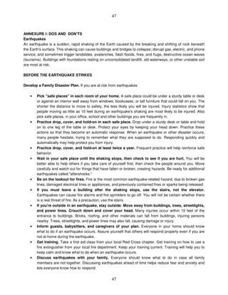 47
47
ANNEXURE I: DOS AND DON’TS
Earthquakes
An earthquake is a sudden, rapid shaking of the Earth caused by the breaking and shifting of rock beneath
the Earth's surface. This shaking can cause buildings and bridges to collapse; disrupt gas, electric, and phone
service; and sometimes trigger landslides, avalanches, flash floods, fires, and huge, destructive ocean waves
(tsunamis). Buildings with foundations resting on unconsolidated landfill, old waterways, or other unstable soil
are most at risk.
BEFORE THE EARTHQUAKE STRIKES
Develop a Family Disaster Plan. If you are at risk from earthquakes:
• Pick "safe places" in each room of your home. A safe place could be under a sturdy table or desk
or against an interior wall away from windows, bookcases, or tall furniture that could fall on you. The
shorter the distance to move to safety, the less likely you will be injured. Injury statistics show that
people moving as little as 10 feet during an earthquake's shaking are most likely to be injured. Also
pick safe places, in your office, school and other buildings you are frequently in.
• Practice drop, cover, and hold-on in each safe place. Drop under a sturdy desk or table and hold
on to one leg of the table or desk. Protect your eyes by keeping your head down. Practice these
actions so that they become an automatic response. When an earthquake or other disaster occurs,
many people hesitate, trying to remember what they are supposed to do. Responding quickly and
automatically may help protect you from injury.
• Practice drop, cover, and hold-on at least twice a year. Frequent practice will help reinforce safe
behavior.
• Wait in your safe place until the shaking stops, then check to see if you are hurt. You will be
better able to help others if you take care of yourself first, then check the people around you. Move
carefully and watch out for things that have fallen or broken, creating hazards. Be ready for additional
earthquakes called "aftershocks."
• Be on the lookout for fires. Fire is the most common earthquake-related hazard, due to broken gas
lines, damaged electrical lines or appliances, and previously contained fires or sparks being released.
• If you must leave a building after the shaking stops, use the stairs, not the elevator.
Earthquakes can cause fire alarms and fire sprinklers to go off. You will not be certain whether there
is a real threat of fire. As a precaution, use the stairs.
• If you're outside in an earthquake, stay outside. Move away from buildings, trees, streetlights,
and power lines. Crouch down and cover your head. Many injuries occur within 10 feet of the
entrance to buildings. Bricks, roofing, and other materials can fall from buildings, injuring persons
nearby. Trees, streetlights, and power lines may also fall, causing damage or injury.
• Inform guests, babysitters, and caregivers of your plan. Everyone in your home should know
what to do if an earthquake occurs. Assure yourself that others will respond properly even if you are
not at home during the earthquake.
• Get training. Take a first aid class from your local Red Cross chapter. Get training on how to use a
fire extinguisher from your local fire department. Keep your training current. Training will help you to
keep calm and know what to do when an earthquake occurs.
• Discuss earthquakes with your family. Everyone should know what to do in case all family
members are not together. Discussing earthquakes ahead of time helps reduce fear and anxiety and
lets everyone know how to respond.
 