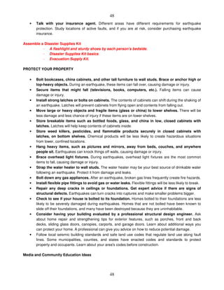 48
48
• Talk with your insurance agent. Different areas have different requirements for earthquake
protection. Study locations of active faults, and if you are at risk, consider purchasing earthquake
insurance.
Assemble a Disaster Supplies Kit
- A flashlight and sturdy shoes by each person's bedside.
- Disaster Supplies Kit basics
- Evacuation Supply Kit.
PROTECT YOUR PROPERTY
• Bolt bookcases, china cabinets, and other tall furniture to wall studs. Brace or anchor high or
top-heavy objects. During an earthquake, these items can fall over, causing damage or injury.
• Secure items that might fall (televisions, books, computers, etc.). Falling items can cause
damage or injury.
• Install strong latches or bolts on cabinets. The contents of cabinets can shift during the shaking of
an earthquake. Latches will prevent cabinets from flying open and contents from falling out.
• Move large or heavy objects and fragile items (glass or china) to lower shelves. There will be
less damage and less chance of injury if these items are on lower shelves.
• Store breakable items such as bottled foods, glass, and china in low, closed cabinets with
latches. Latches will help keep contents of cabinets inside.
• Store weed killers, pesticides, and flammable products securely in closed cabinets with
latches, on bottom shelves. Chemical products will be less likely to create hazardous situations
from lower, confined locations.
• Hang heavy items, such as pictures and mirrors, away from beds, couches, and anywhere
people sit. Earthquakes can knock things off walls, causing damage or injury.
• Brace overhead light fixtures. During earthquakes, overhead light fixtures are the most common
items to fall, causing damage or injury.
• Strap the water heater to wall studs. The water heater may be your best source of drinkable water
following an earthquake. Protect it from damage and leaks.
• Bolt down any gas appliances. After an earthquake, broken gas lines frequently create fire hazards.
• Install flexible pipe fittings to avoid gas or water leaks. Flexible fittings will be less likely to break.
• Repair any deep cracks in ceilings or foundations. Get expert advice if there are signs of
structural defects. Earthquakes can turn cracks into ruptures and make smaller problems bigger.
• Check to see if your house is bolted to its foundation. Homes bolted to their foundations are less
likely to be severely damaged during earthquakes. Homes that are not bolted have been known to
slide off their foundations, and many have been destroyed because they are uninhabitable.
• Consider having your building evaluated by a professional structural design engineer. Ask
about home repair and strengthening tips for exterior features, such as porches, front and back
decks, sliding glass doors, canopies, carports, and garage doors. Learn about additional ways you
can protect your home. A professional can give you advice on how to reduce potential damage.
• Follow local seismic building standards and safe land use codes that regulate land use along fault
lines. Some municipalities, counties, and states have enacted codes and standards to protect
property and occupants. Learn about your area's codes before construction.
Media and Community Education Ideas
 