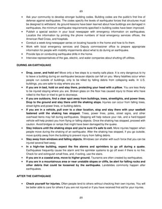 49
49
• Ask your community to develop stronger building codes. Building codes are the public's first line of
defense against earthquakes. The codes specify the levels of earthquake forces that structures must
be designed to withstand. As ground lessons have been learned about how buildings are damaged in
earthquakes, the minimum earthquake requirements specified in building codes have been improved.
• Publish a special section in your local newspaper with emergency information on earthquakes.
Localize the information by printing the phone numbers of local emergency services offices, the
American Red Cross, and hospitals.
• Conduct a week-long newspaper series on locating hazards in the home and how to fix them.
• Work with local emergency services and Deputy commissioner office to prepare appropriate
information for people with mobility impairments about what to do during an earthquake.
• Provide tips on conducting earthquake drills in the home.
• Interview representatives of the gas, electric, and water companies about shutting off utilities.
DURING AN EARTHQUAKE
• Drop, cover, and hold on! Move only a few steps to a nearby safe place. It is very dangerous to try
to leave a building during an earthquake because objects can fall on you. Many fatalities occur when
people run outside of buildings, only to be killed by falling debris from collapsing walls. In U.S.
buildings, you are safer to stay where you are.
• If you are in bed, hold on and stay there, protecting your head with a pillow. You are less likely
to be injured staying where you are. Broken glass on the floor has caused injury to those who have
rolled to the floor or tried to get to doorways.
• If you are outdoors, find a clear spot away from buildings, trees, streetlights, and power lines.
Drop to the ground and stay there until the shaking stops. Injuries can occur from falling trees,
street-lights and power lines, or building debris.
• If you are in a vehicle, pull over to a clear location, stop and stay there with your seatbelt
fastened until the shaking has stopped. Trees, power lines, poles, street signs, and other
overhead items may fall during earthquakes. Stopping will help reduce your risk, and a hard-topped
vehicle will help protect you from flying or falling objects. Once the shaking has stopped, proceed with
caution. Avoid bridges or ramps that might have been damaged by the quake.
• Stay indoors until the shaking stops and you're sure it's safe to exit. More injuries happen when
people move during the shaking of an earthquake. After the shaking has stopped, if you go outside,
move quickly away from the building to prevent injury from falling debris.
• Stay away from windows and falling objects. Windows can shatter with such force that you can be
injured several feet away.
• In a high-rise building, expect the fire alarms and sprinklers to go off during a quake.
Earthquakes frequently cause fire alarm and fire sprinkler systems to go off even if there is no fire.
Check for and extinguish small fires, and, if exiting, use the stairs.
• If you are in a coastal area, move to higher ground. Tsunamis are often created by earthquakes.
• If you are in a mountainous area or near unstable slopes or cliffs, be alert for falling rocks and
other debris that could be loosened by the earthquake. Landslides commonly happen after
earthquakes.
AFTER THE EARTHQUAKE
• Check yourself for injuries. Often people tend to others without checking their own injuries. You will
be better able to care for others if you are not injured or if you have received first aid for your injuries.
 