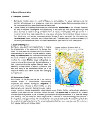 3. General Characteristics
i. Earthquake Vibrations
• Earthquake vibrations occur in a variety of frequencies and velocities. The actual rupture process may
last from a few seconds to as long as one minute for a major earthquake. Seismic waves generated by
the rupture can last from several seconds to a few minutes.
• Ground shaking is caused by body waves and surface waves. Body waves (P and S waves) penetrate
the body of the earth, vibrating fast. P waves traveling at about 6 km per hour, provide the initial jolt and
cause buildings to vibrate in an up and down motion. S waves, traveling about 4 km per second in a
movement similar to a rope snapped like a whip, cause a typically sharper jolt that vibrates structures
from side to side and typically causes even greater damage. S waves are usually the most destructive.
Surface waves vibrate the ground horizontally and vertically. These long-period waves cause swaying of
tall buildings and slight wave motion in bodies of water even at great distances from the epicenter.
ii. Depth of Earthquakes
Earthquake focus depth is an important factor in shaping
the characteristics of the waves and the damage they
inflict. The focal depth can be deep (from 300 to 700 km),
intermediate (60 to 300 km) or shallow (less than 60 km).
Deep focus earthquakes are rarely destructive because
the wave amplitude is greatly attenuated by the time it
reaches the surface. Shallow focus earthquakes are
more common and are extremely damaging because of
their close proximity to the surface. Figure 8 shows the
seismicity in India in terms of depth of occurrence. Note
here that many of the earthquakes shown fall in the
region of shallow focus which can be more damaging
during an event.
iii. Measurement Scales
Earthquakes can be described by use of two distinctly
different scales of measurement demonstrating
magnitude and intensity. Earthquake magnitude or
amount of energy released is determined by use of a
seismograph, and instrument that continuously records
ground vibrations. A scale developed by a seismologist named Charles Richter mathematically adjusts the
readings for the distance of the instrument from the epicenter. The Richter scale is logarithmic. An increase
of one magnitude signifies a 10-fold increase in ground motion or roughly an increase of 30 times the energy
(see Table 2). Thus, an earthquake with a magnitude of 7.5 releases 30 times more energy than one with a
6.5 magnitude, and approximately 900 times that of a 5.5 magnitude earthquake. A quake of magnitude 3 is
the smallest normally felt by humans. The largest earthquakes that have been recorded under this system are
9.25 (Alaska, 1969) and 9.5 (Chile, 1960).
$ % & ' %
' ( )))* ' * +
 