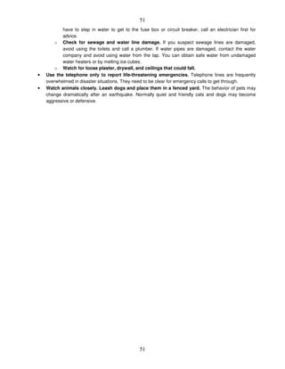 51
51
have to step in water to get to the fuse box or circuit breaker, call an electrician first for
advice.
o Check for sewage and water line damage. If you suspect sewage lines are damaged,
avoid using the toilets and call a plumber. If water pipes are damaged, contact the water
company and avoid using water from the tap. You can obtain safe water from undamaged
water heaters or by melting ice cubes.
o Watch for loose plaster, drywall, and ceilings that could fall.
• Use the telephone only to report life-threatening emergencies. Telephone lines are frequently
overwhelmed in disaster situations. They need to be clear for emergency calls to get through.
• Watch animals closely. Leash dogs and place them in a fenced yard. The behavior of pets may
change dramatically after an earthquake. Normally quiet and friendly cats and dogs may become
aggressive or defensive.
 