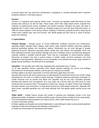of ground failure that may result from earthquakes is subsidence or vertically downward earth movement
caused by reduction in soil water pressure
Tsunami
Tsunami is a Japanese word meaning “harbor wave”. Tsunamis are popularly called tidal waves but they
actually have nothing to do with the tides. These waves, which often affect distant shores, originate from
undersea or coastal seismic activity, landslides, and volcanic eruptions. Whatever the cause, sea water is
displaced with a violent motion and swells up, ultimately surging over land with great destructive power. In
1883, the violent explosion of the famous volcano, Krakatoa in Indonesia, produced tsunamis measuring 40
meters which crashed upon Java and Sumatra. over 36,000 people lost their lives as a result of tsunami
waves from Krakatoa.
4. Typical Effects
Physical Damage – Damage occurs to human settlements, buildings, structures and infrastructure,
especially bridges, elevated roads, railways, water towers, water treatment facilities, utility lines, pipelines,
electrical generating facilities and transformer stations. Aftershocks can do much damage to already
weakened structures. Significant secondary effects include fires, dam failures, and landslides, which may
block waterways and also cause flooding. Damage may occur to facilities using or manufacturing dangerous
materials resulting in possible chemical spills. There may be a breakdown of communications facilities.
Destruction of property may have a serious impact on shelter needs, economic production and living
standards of local populations. Depending on the vulnerability of the affected community, large numbers of
people may be homeless in the aftermath of an earthquake.
Casualties – The casualty rate is often high, especially when earthquakes occur in areas:
a) Of high population density, particularly when streets between buildings are narrow and buildings
themselves are not earthquake resistant, and/ the ground is sloping and unstable;
b) Where adobe or dry-stone construction is common with heavy upper floors and roofs.
Casualty rates may be high when quakes occur at night because the preliminary tremors are not felt in sleep
and people are not tuned in to media to receive warnings. In daytime, people are particularly vulnerable if in
unsafe structures such as schools and offices and casualties may be very high. Casualties generally
decrease with distance from the epicenter. As a very rough rule of thumb, there are three times as many
injured survivors as persons killed. The proportion of dead may, however, be higher if there major landslides
and other hazards, such as tsunamis. In areas where houses are of light-weight construction, especially with
wood frames, casualties generally very much lower although fires may spread rapidly causing injuries and
deaths.
Public health – multiple fracture injuries and number of severely and moderately injured is the most
widespread problem, breakdown in sanitary conditions pose a threat and fear of epidemic due to large deaths
The most widespread medical problems are fracture injuries. Other health threats may occur if:
a) There is secondary flooding
b) Water supplies are disrupted and contaminated water is used (although to date no documented significant
outbreaks of water-borne diseases have followed an earthquake); or
c) People are concentrated into high-density relief camps.
 