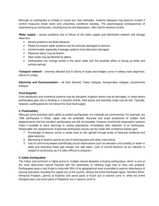 Although an earthquake is unlikely to cause any new outbreaks, endemic diseases may become virulent if
control measures break down and unsanitary conditions develop. The psychological consequences of
experiencing an earthquake, including trauma and depression, often last for several months.
Water supply – severe problems due to failure of the water supply and distribution network and storage
reservoirs
• Severe problems are likely because:
• Piped (municipal) water systems may be seriously damaged or become
• Contaminated, especially if sewage systems have also been damaged.
• Reservoir dams may be broken.
• Open wells may be blocked by debris.
• Earthquakes can change levels in the water table with the possible effect of drying up wells and
surface springs.
Transport network – severely affected due to failure of roads and bridges, turns in railway track alignment,
failure of runway
Electricity and Communication – all links affected. Tower collapse, transponders collapse, transformers
collapse
Food Supplies
Food distribution and marketing systems may be disrupted. Irrigation works may be damaged. In areas where
earthquakes give rise to flooding or a tsunami strikes, food stocks and standing crops may be lost. Typically,
however, earthquakes do not reduce the local food supply.
4. Predictability
Although some scientists claim ability to predict earthquakes, the methods are controversial. For example, the
1995 earthquake in Kobe, Japan was not predicted. Accurate and exact predictions of sudden fault
displacements and the resultant earthquakes are still not possible, however mechanical observation systems
make it possible to issue warnings to nearby populations immediately after detection of an earthquake.
Reasonable risk assessments of potential earthquake activity can be made with confidence based upon:
1. Knowledge of seismic zones or areas most at risk, gained through study of historical incidence and
plate tectonics.
2. Monitoring of seismic activity by use of seismographs and other instruments.
3. Use of community-based scientifically sound observations such as elevation and turbidity of water in
wells and recording radon gas escape into well water. (Use of animal behavior as an indicator is
subject to controversy as it is often difficult to interpret.)
5. Indian Earthquakes
The Indian sub-continent is highly prone to multiple natural disasters including earthquakes, which is one of
the most destructive natural hazards with the potentiality of inflicting huge loss to lives and property.
Earthquakes pose a real threat to India with 59% of its geographical area vulnerable to seismic disturbance of
varying intensities including the capital city of the country. Almost the entire Northeast region, Northern Bihar,
Himachal Pradesh, Jammu & Kashmir and some parts of Kutch are in seismic zone V, while the entire
Gangetic plain and some parts of Rajasthan are in seismic zone IV.
 