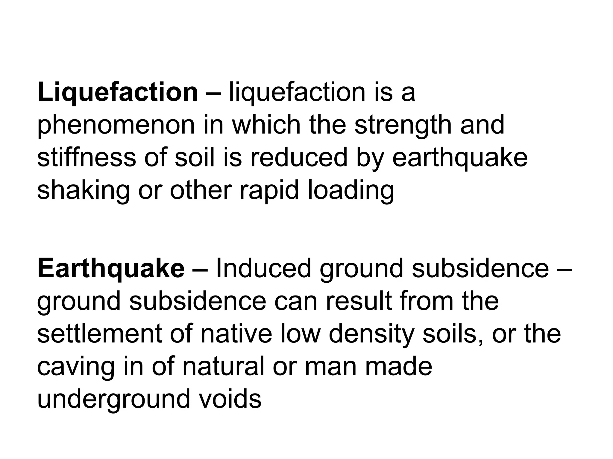 Liquefaction – liquefaction is a
phenomenon in which the strength and
stiffness of soil is reduced by earthquake
shaking or other rapid loading
Earthquake – Induced ground subsidence –
ground subsidence can result from the
settlement of native low density soils, or the
caving in of natural or man made
underground voids
 