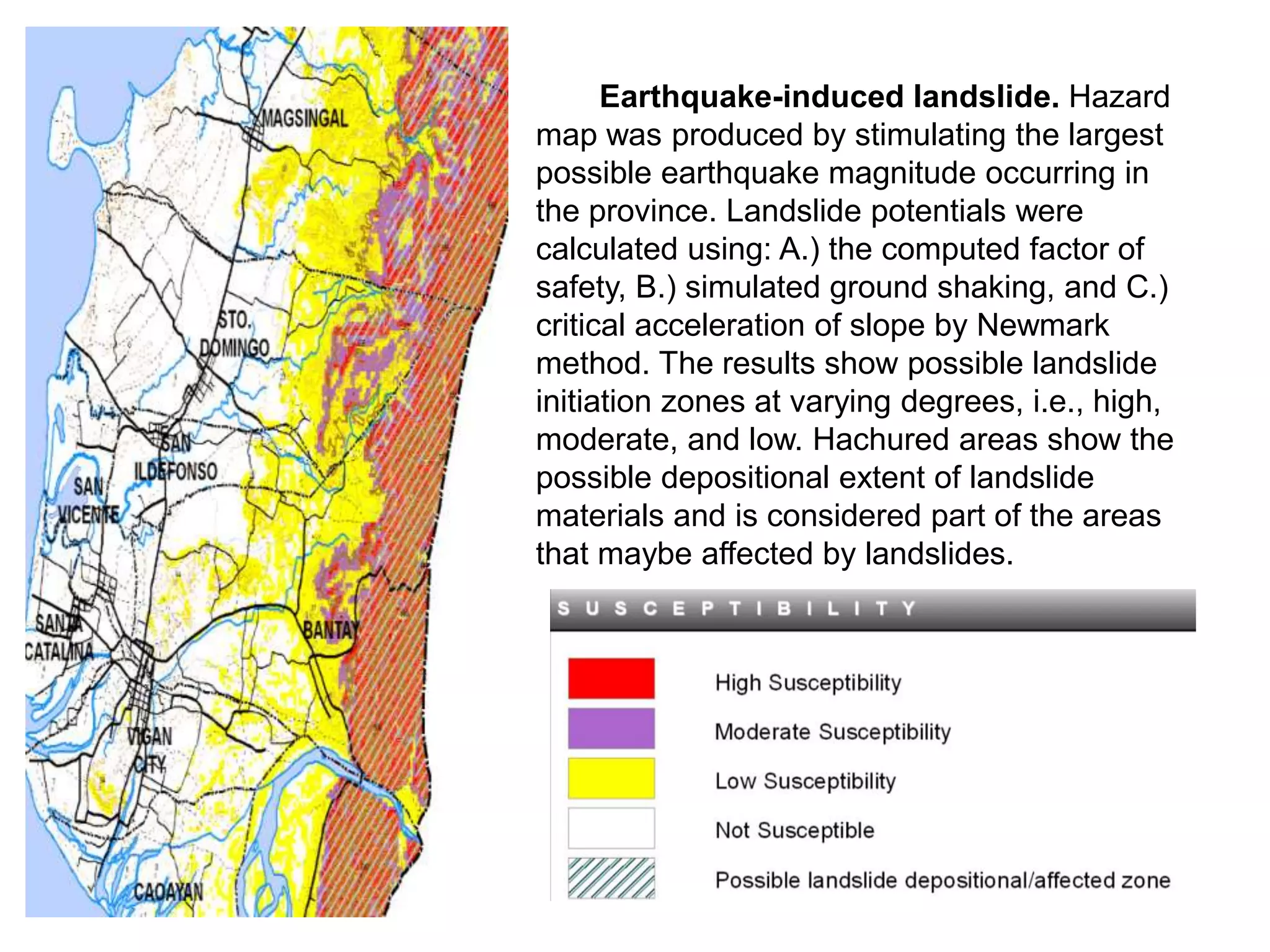 Earthquake-induced landslide. Hazard
map was produced by stimulating the largest
possible earthquake magnitude occurring in
the province. Landslide potentials were
calculated using: A.) the computed factor of
safety, B.) simulated ground shaking, and C.)
critical acceleration of slope by Newmark
method. The results show possible landslide
initiation zones at varying degrees, i.e., high,
moderate, and low. Hachured areas show the
possible depositional extent of landslide
materials and is considered part of the areas
that maybe affected by landslides.
 