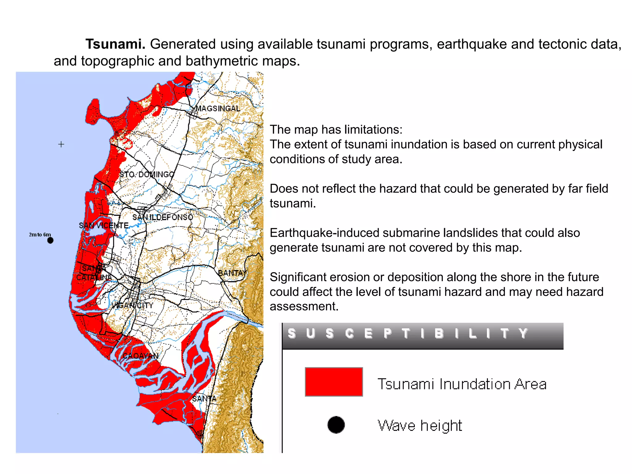 Tsunami. Generated using available tsunami programs, earthquake and tectonic data,
and topographic and bathymetric maps.
The map has limitations:
The extent of tsunami inundation is based on current physical
conditions of study area.
Does not reflect the hazard that could be generated by far field
tsunami.
Earthquake-induced submarine landslides that could also
generate tsunami are not covered by this map.
Significant erosion or deposition along the shore in the future
could affect the level of tsunami hazard and may need hazard
assessment.
 