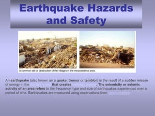 Earthquake Hazards and Safety An earthquake (also known as a quake, tremor or temblor) is the result of a sudden release of energy in the Earth's crust that creates seismic waves. The seismicity or seismic activity of an area refers to the frequency, type and size of earthquakes experienced over a period of time. Earthquakes are measured using observations from seismometers 