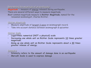 Determining the magnitude of an earthquakeMagnitude-- measure of energy released during earthquake. There are several different ways to measure magnitude. Most common magnitude measure is Richter Magnitude, named for the renowned seismologist, Charles Richter.  Richter MagnitudeMeasure amplitude of largest S wave on seismograph record. 