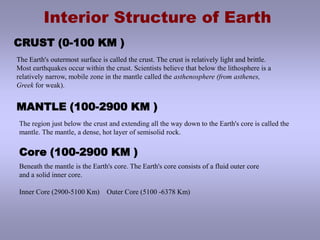 Interior Structure of Earth CRUST (0-100 KM )The Earth's outermost surface is called the crust. The crust is relatively light and brittle.  Most earthquakes occur within the crust. Scientists believe that below the lithosphere is a relatively narrow, mobile zone in the mantle called the asthenosphere (from asthenes, Greek for weak).MANTLE (100-2900 KM )The region just below the crust and extending all the way down to the Earth's core is called themantle. The mantle, a dense, hot layer of semisolid rock.Core (100-2900 KM )Beneath the mantle is the Earth's core. The Earth's core consists of a fluid outer core and a solid inner core.Inner Core (2900-5100 Km)    Outer Core (5100 -6378 Km)