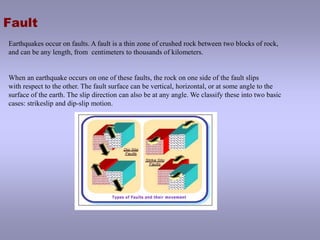 FaultEarthquakes occur on faults. A fault is a thin zone of crushed rock between two blocks of rock, and can be any length, from  centimeters to thousands of kilometers. When an earthquake occurs on one of these faults, the rock on one side of the fault slips with respect to the other. The fault surface can be vertical, horizontal, or at some angle to the surface of the earth. The slip direction can also be at any angle. We classify these into two basic cases: strikeslip and dip-slip motion.