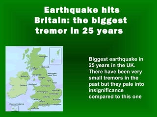 Earthquake hits
Britain: the biggest
tremor in 25 years


           Biggest earthquake in
           25 years in the UK.
           There have been very
           small tremors in the
           past but they pale into
           insignificance
           compared to this one .
 