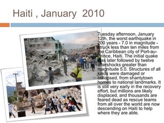 Haiti , January 2010


Tuesday afternoon, January
12th, the worst earthquake in
200 years - 7.0 in magnitude struck less than ten miles from
the Caribbean city of Port-auPrince, Haiti. The initial quake
was later followed by twelve
aftershocks greater than
magnitude 5.0. Structures of all
kinds were damaged or
collapsed, from shantytown
homes to national landmarks. It
is still very early in the recovery
effort, but millions are likely
displaced, and thousands are
feared dead as rescue teams
from all over the world are now
descending on Haiti to help
where they are able.

 