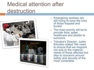 Medical attention after
destruction






Emergency workers are
still trying to save the lives
of those trapped and
buried.
The main priority will be to
provide food, water ,
healthcare and shelter to
survivors.
Trócaire’s Director, Justin
Kilcullen stated ‘We need
to ensure that we respond
not only to the material
needs of those affected but
also to concerns around
safety and security of the
most vulnerable’.

 