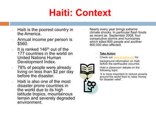 Haiti: Context
•

•

•

•

•

Haiti is the poorest country in
the America.
Annual income per person is
$560.
It is ranked 146th out of the
177 countries in the world on
United Nations Human
Development Index.
78% of people were already
living on less than $2 per day
before the disaster.
Haiti is also one of the most
disaster prone countries in
the world due to its high
latitude tropics, mountainous
terrain and severely degraded
environment.

•

Nearly every year brings extreme
climate shocks. In particular flash foods
as recent as September 2008; four
consecutive storms and hurricanes
which killed 800 people and another
800,000 also affected.
•
•

Take Action
Check out www.trocaire.org for
background information on Haiti
before the earthquake occurred.
Hold a classroom debate on the
following topic:
‘It is more important to reduce poverty
around the world than to raise money
for disaster relief’.

 
