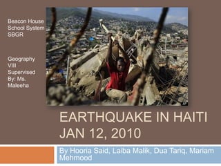 Beacon House
School System
SBGR

Geography
VIII
Supervised
By: Ms.
Maleeha

EARTHQUAKE IN HAITI
JAN 12, 2010
By Hooria Said, Laiba Malik, Dua Tariq, Mariam
Mehmood

 