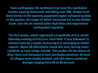 Twin earthquakes hit northwest Iran near the Azerbaijan
  border, injuring thousands and killing over 300. Simple mud
brick homes in the sparsely populated region collapsed quickly
in the quakes, the larger of which measured 6.4 on the Richter
  Scale. Iran sits on several active fault lines and experiences
                      earthquakes regularly.

 The first quake, which registered a magnitude of 6.4, struck
 Saturday evening at 4:53 p.m. local time. It was followed 11
 minutes later by a quake measuring 6.3, according to media
 reports. About 40 aftershocks shook the area, forcing many
residents to seek refuge outside. The quakes hit the towns of
Ahar, Haris and Varzaqan in East Azerbaijan province. At least
  12 villages were totally leveled, and 425 others sustained
            damage ranging from 50 to 80 percent.
 