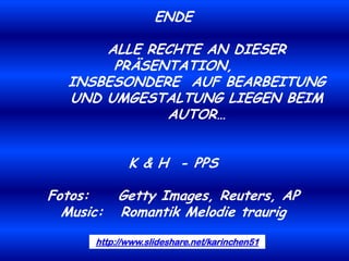 ENDE

      ALLE RECHTE AN DIESER
       PRÄSENTATION,
  INSBESONDERE AUF BEARBEITUNG
  UND UMGESTALTUNG LIEGEN BEIM
             AUTOR…


             K & H - PPS

Fotos:     Getty Images, Reuters, AP
  Music:   Romantik Melodie traurig

      http://www.slideshare.net/karinchen51
 
