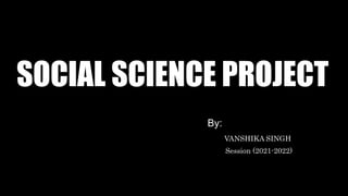 SOCIAL SCIENCE PROJECT
By:
VANSHIKA SINGH
Session (2021-2022)
 