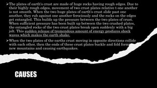CAUSES
The plates of earth's crust are made of huge rocks having rough edges. Due to
their highly rough edges, movement of two crust plates relative t one another
is not smooth. When the two huge plates of earth's crust slide past one
another, they rub against one another ferociously and the rocks on the edges
get entangled. This builds up the pressure between the two plates of crust.
When sufficient pressure has been built up between the two crushed plates,
the entangled rocks of the two crust plates break open suddenly with a big
jolt. This sudden release of tremendous amount of energy produces shock
waves which makes the earth shake.
When the two plates of the earths crust moving in opposite directions collide
with each other, then the ends of these crust plates buckle and fold forming
new mountains and causing earthquakes.
 