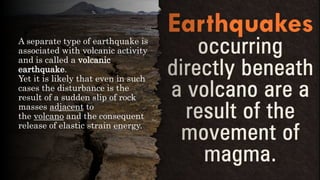 A separate type of earthquake is
associated with volcanic activity
and is called a volcanic
earthquake.
Yet it is likely that even in such
cases the disturbance is the
result of a sudden slip of rock
masses adjacent to
the volcano and the consequent
release of elastic strain energy.
 
