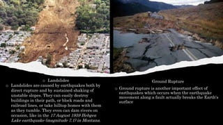 Ground Rupture
o Ground rupture is another important effect of
earthquakes which occurs when the earthquake
movement along a fault actually breaks the Earth's
surface
o Landslides
o Landslides are caused by earthquakes both by
direct rupture and by sustained shaking of
unstable slopes. They can easily destroy
buildings in their path, or block roads and
railroad lines, or take hilltop homes with them
as they tumble. They even can dam rivers on
occasion, like in the 17 August 1959 Hebgen
Lake earthquake (magnitude 7.1) in Montana.
 