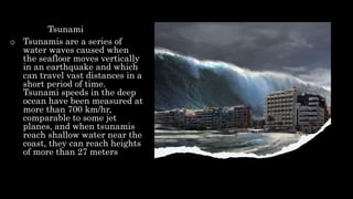Tsunami
o Tsunamis are a series of
water waves caused when
the seafloor moves vertically
in an earthquake and which
can travel vast distances in a
short period of time.
Tsunami speeds in the deep
ocean have been measured at
more than 700 km/hr,
comparable to some jet
planes, and when tsunamis
reach shallow water near the
coast, they can reach heights
of more than 27 meters
 