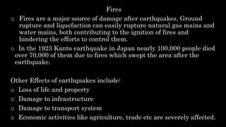 Fires
o Fires are a major source of damage after earthquakes. Ground
rupture and liquefaction can easily rupture natural gas mains and
water mains, both contributing to the ignition of fires and
hindering the efforts to control them.
o In the 1923 Kanto earthquake in Japan nearly 100,000 people died
over 70,000 of them due to fires which swept the area after the
earthquake.
Other Effects of earthquakes include:
o Loss of life and property
o Damage to infrastructure
o Damage to transport system
o Economic activities like agriculture, trade etc are severely affected.
 