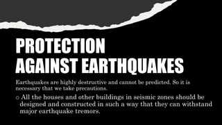 PROTECTION
AGAINST EARTHQUAKES
Earthquakes are highly destructive and cannot be predicted. So it is
necessary that we take precautions.
o All the houses and other buildings in seismic zones should be
designed and constructed in such a way that they can withstand
major earthquake tremors.
 