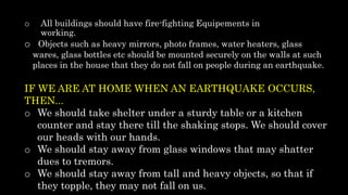 o All buildings should have fire-fighting Equipements in
working.
o Objects such as heavy mirrors, photo frames, water heaters, glass
wares, glass bottles etc should be mounted securely on the walls at such
places in the house that they do not fall on people during an earthquake.
IF WE ARE AT HOME WHEN AN EARTHQUAKE OCCURS,
THEN...
o We should take shelter under a sturdy table or a kitchen
counter and stay there till the shaking stops. We should cover
our heads with our hands.
o We should stay away from glass windows that may shatter
dues to tremors.
o We should stay away from tall and heavy objects, so that if
they topple, they may not fall on us.
 